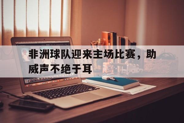 包含非洲球队迎来主场比赛，助威声不绝于耳的词条
