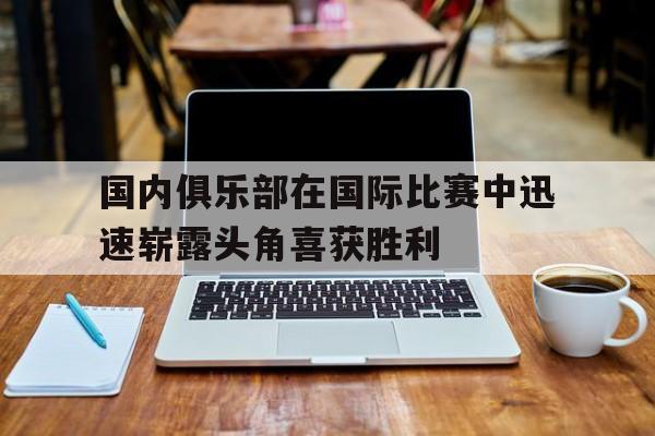 包含国内俱乐部在国际比赛中迅速崭露头角喜获胜利的词条 包含国内俱乐部在国际比赛中迅速崭露头角喜获胜利的词条